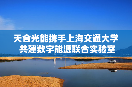 天合光能携手上海交通大学 共建数字能源联合实验室 第1张 天合光能携手上海交通大学 共建数字能源联合实验室 第1张