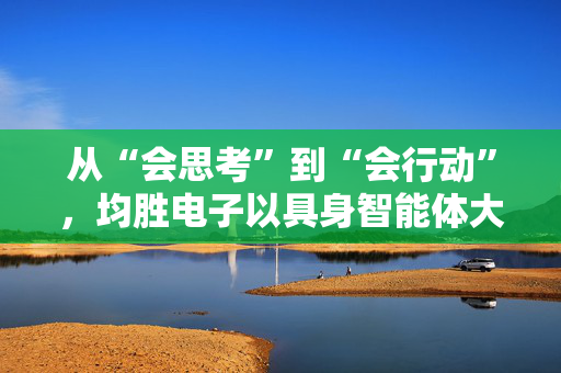 从“会思考”到“会行动”，均胜电子以具身智能体大脑加码机器人业务