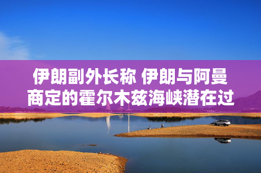 伊朗副外长称 伊朗与阿曼商定的霍尔木兹海峡潜在过境路线可能在2至4个月内有效