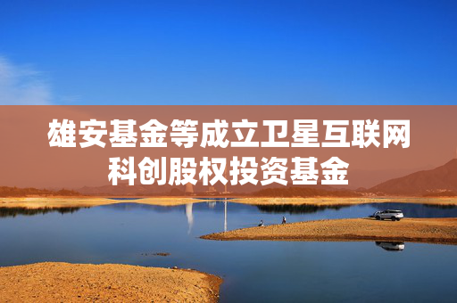 雄安基金等成立卫星互联网科创股权投资基金 第1张