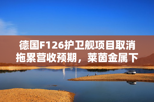 德国F126护卫舰项目取消拖累营收预期,莱茵金属下调业绩指引 第1张 德国F126护卫舰项目取消拖累营收预期,莱茵金属下调业绩指引 第1张