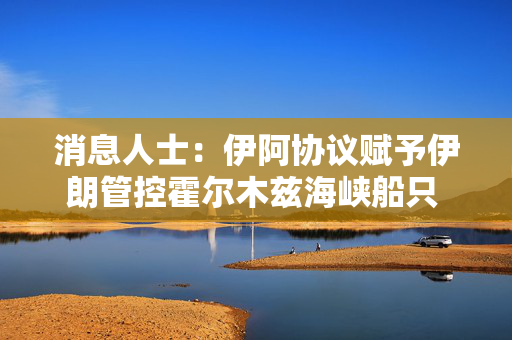消息人士：伊阿协议赋予伊朗管控霍尔木兹海峡船只 受美制裁及保险条款掣肘难落地