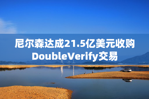 尼尔森达成21.5亿美元收购DoubleVerify交易