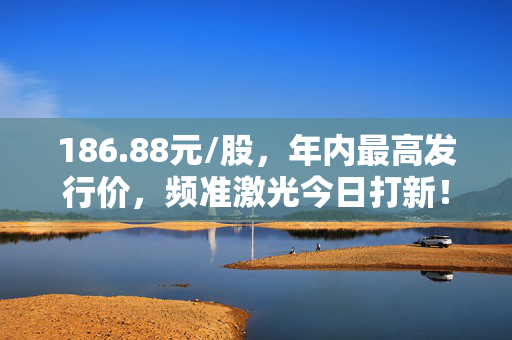 186.88元/股，年内最高发行价，频准激光今日打新！中一签要缴近10万元 第1张