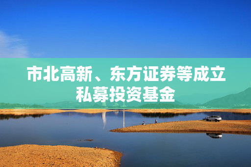 市北高新、东方证券等成立私募投资基金