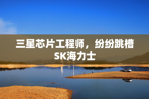 三星芯片工程师，纷纷跳槽SK海力士