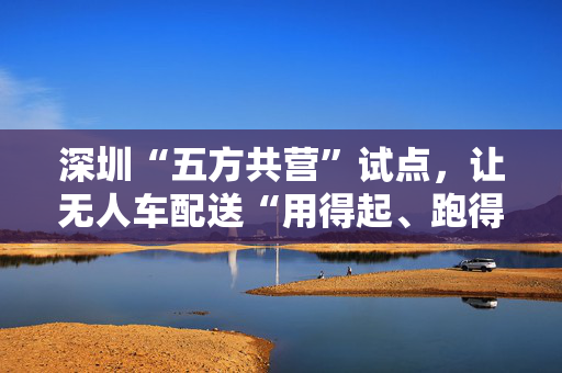 深圳“五方共营”试点，让无人车配送“用得起、跑得稳、可复制”