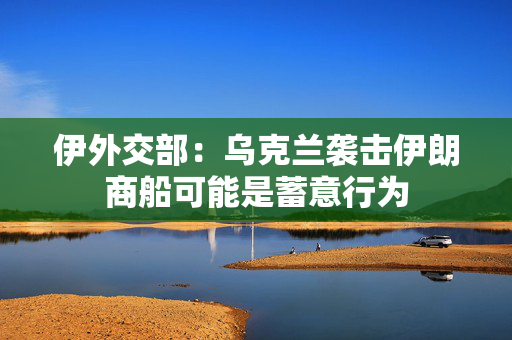伊外交部：乌克兰袭击伊朗商船可能是蓄意行为