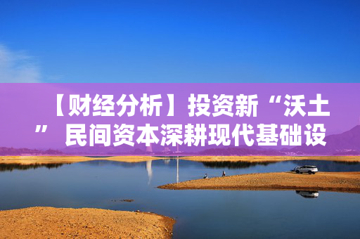 【财经分析】投资新“沃土” 民间资本深耕现代基础设施
