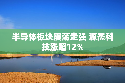 半导体板块震荡走强 源杰科技涨超12% 第1张