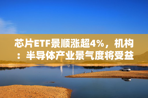 芯片ETF景顺涨超4%,机构:半导体产业景气度将受益于AI与国产化双重催化 第1张 芯片ETF景顺涨超4%,机构:半导体产业景气度将受益于AI与国产化双重催化 第1张