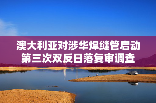 澳大利亚对涉华焊缝管启动第三次双反日落复审调查 第1张 澳大利亚对涉华焊缝管启动第三次双反日落复审调查 第1张