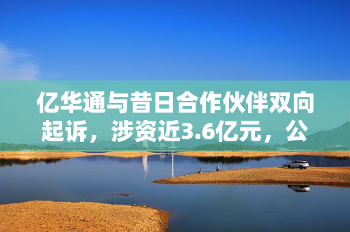 亿华通与昔日合作伙伴双向起诉，涉资近3.6亿元，公司连续6年亏损超17亿元