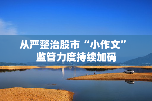 从严整治股市“小作文” 监管力度持续加码