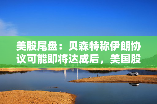 美股尾盘:贝森特称伊朗协议可能即将达成后,美国股市大涨,油价下滑 第1张 美股尾盘:贝森特称伊朗协议可能即将达成后,美国股市大涨,油价下滑 第1张