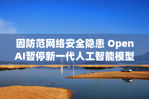 因防范网络安全隐患 OpenAI暂停新一代人工智能模型部分研发 第1张