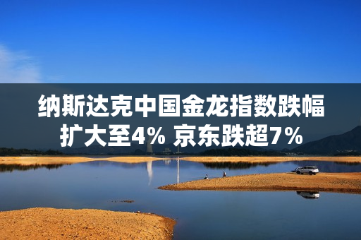 纳斯达克中国金龙指数跌幅扩大至4% 京东跌超7% 第1张