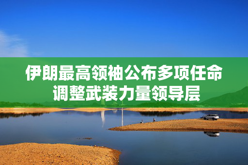 伊朗最高领袖公布多项任命 调整武装力量领导层