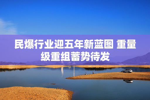 民爆行业迎五年新蓝图 重量级重组蓄势待发