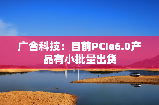 广合科技：目前PCIe6.0产品有小批量出货