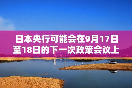 日本央行可能会在9月17日至18日的下一次政策会议上考虑再次加息 第1张