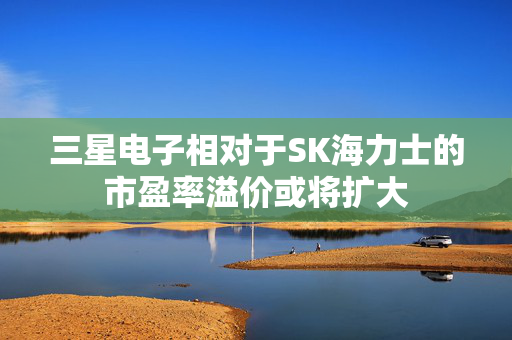 三星电子相对于SK海力士的市盈率溢价或将扩大 第1张