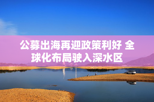 公募出海再迎政策利好 全球化布局驶入深水区 第1张 公募出海再迎政策利好 全球化布局驶入深水区 第1张
