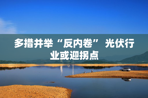 多措并举“反内卷” 光伏行业或迎拐点