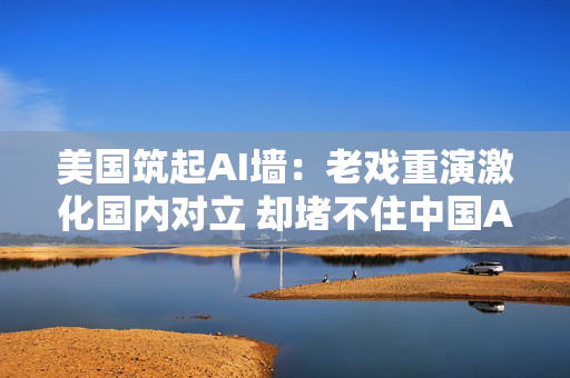 美国筑起AI墙:老戏重演激化国内对立 却堵不住中国AI热 第1张 美国筑起AI墙:老戏重演激化国内对立 却堵不住中国AI热 第1张