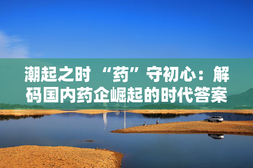 潮起之时 “药”守初心：解码国内药企崛起的时代答案 第1张