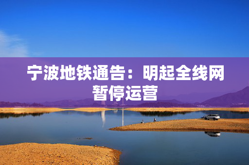 宁波地铁通告：明起全线网暂停运营