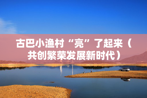 古巴小渔村“亮”了起来（共创繁荣发展新时代）