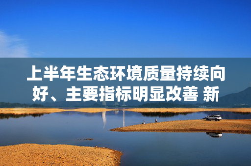 上半年生态环境质量持续向好、主要指标明显改善 新一轮空气质量持续改善行动方案正抓紧制定（权威发布·开局起步“十五五”） 第1张