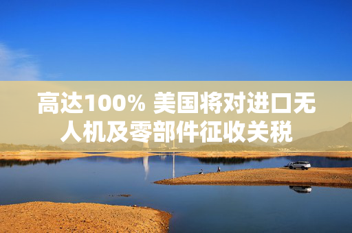 高达100% 美国将对进口无人机及零部件征收关税 第1张