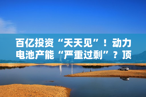 百亿投资“天天见”！动力电池产能“严重过剩”？顶级巨头最新发声… 第1张