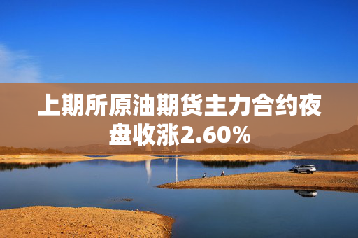 上期所原油期货主力合约夜盘收涨2.60% 第1张