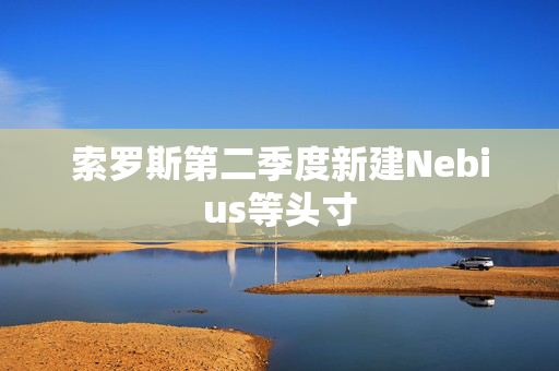 索罗斯第二季度新建Nebius等头寸