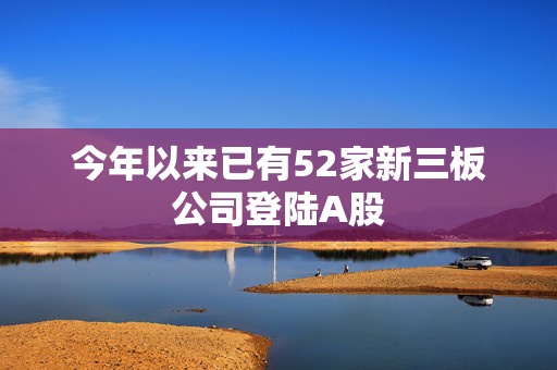 今年以来已有52家新三板公司登陆A股 第1张 今年以来已有52家新三板公司登陆A股 第1张