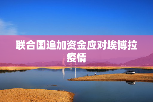 联合国追加资金应对埃博拉疫情 第1张 联合国追加资金应对埃博拉疫情 第1张