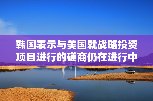 韩国表示与美国就战略投资项目进行的磋商仍在进行中