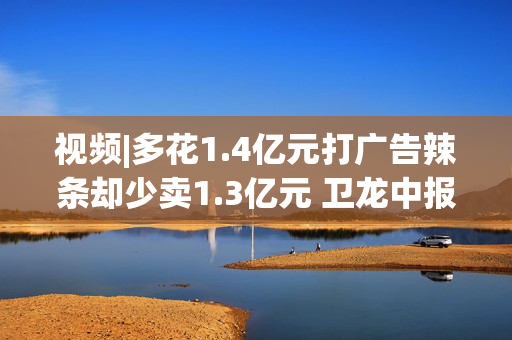 视频|多花1.4亿元打广告辣条却少卖1.3亿元 卫龙中报增速放缓 九成派息引争议