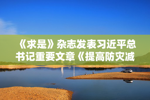 《求是》杂志发表习近平总书记重要文章《提高防灾减灾救灾能力》