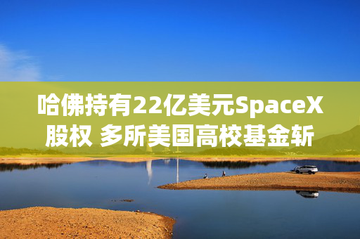 哈佛持有22亿美元SpaceX股权 多所美国高校基金斩获巨额回报