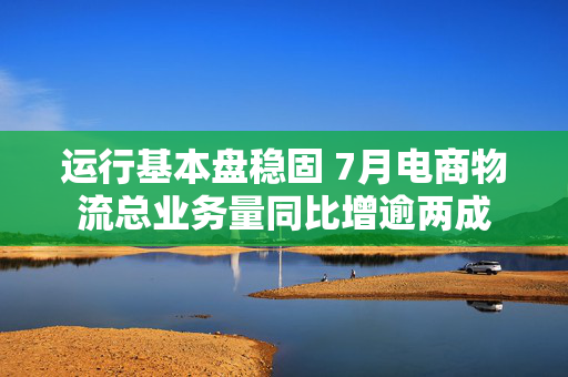 运行基本盘稳固 7月电商物流总业务量同比增逾两成 第1张 运行基本盘稳固 7月电商物流总业务量同比增逾两成 第1张