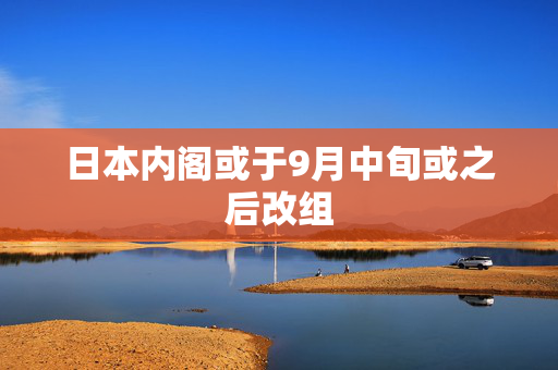 日本内阁或于9月中旬或之后改组