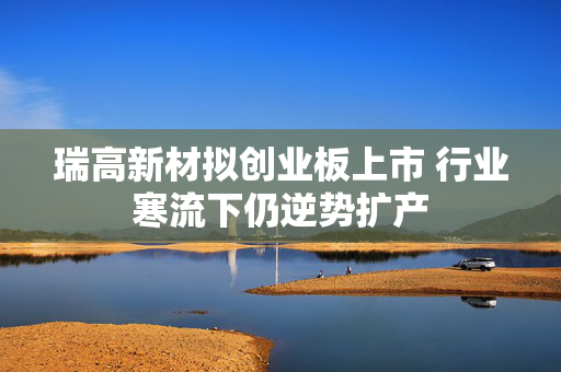 瑞高新材拟创业板上市 行业寒流下仍逆势扩产 第1张 瑞高新材拟创业板上市 行业寒流下仍逆势扩产 第1张