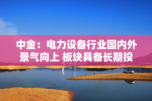 中金:电力设备行业国内外景气向上 板块具备长期投资价值 第1张 中金:电力设备行业国内外景气向上 板块具备长期投资价值 第1张