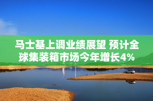 马士基上调业绩展望 预计全球集装箱市场今年增长4%