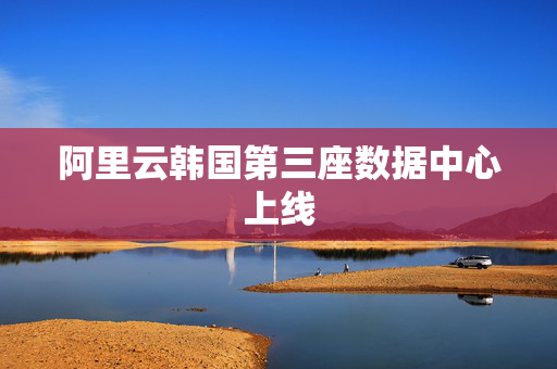 阿里云韩国第三座数据中心上线