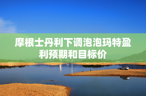 摩根士丹利下调泡泡玛特盈利预期和目标价